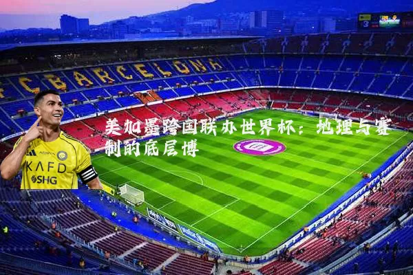 美加墨跨国联办世界杯：地理与赛制的底层博弈
